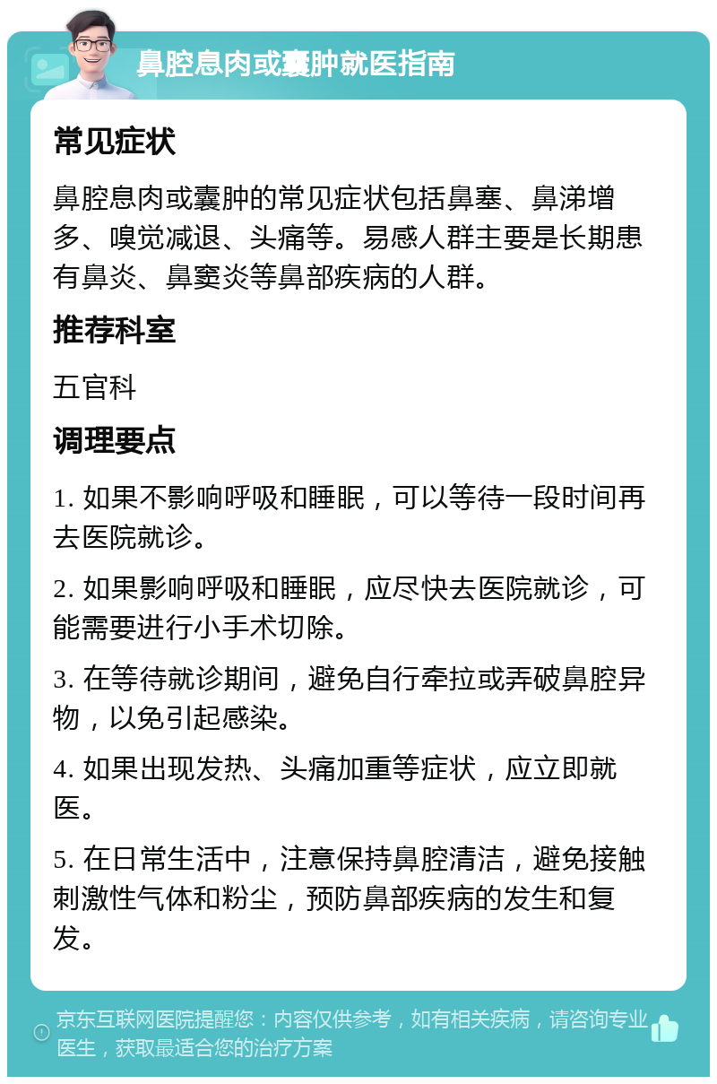 鼻腔息肉或囊肿就医指南 常见症状 鼻腔息肉或囊肿的常见症状包括鼻塞、鼻涕增多、嗅觉减退、头痛等。易感人群主要是长期患有鼻炎、鼻窦炎等鼻部疾病的人群。 推荐科室 五官科 调理要点 1. 如果不影响呼吸和睡眠，可以等待一段时间再去医院就诊。 2. 如果影响呼吸和睡眠，应尽快去医院就诊，可能需要进行小手术切除。 3. 在等待就诊期间，避免自行牵拉或弄破鼻腔异物，以免引起感染。 4. 如果出现发热、头痛加重等症状，应立即就医。 5. 在日常生活中，注意保持鼻腔清洁，避免接触刺激性气体和粉尘，预防鼻部疾病的发生和复发。