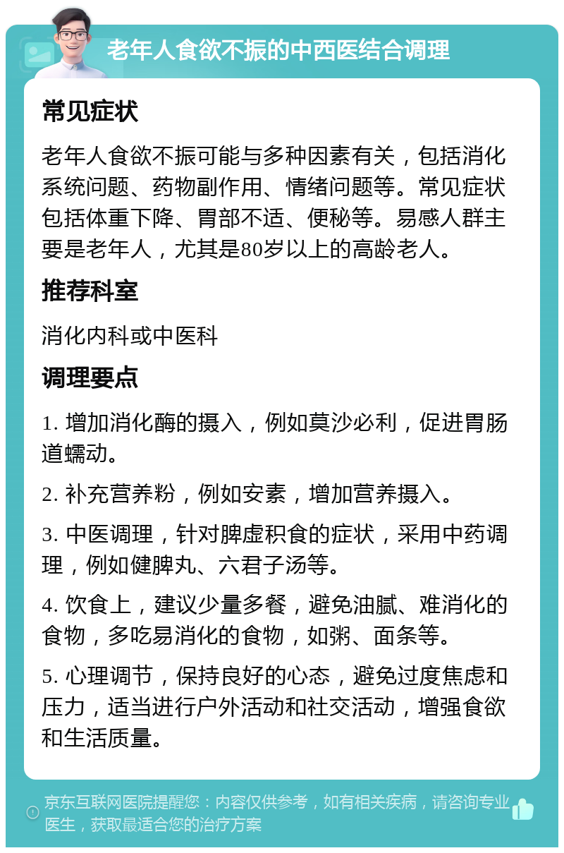 老年人食欲不振的中西医结合调理 常见症状 老年人食欲不振可能与多种因素有关，包括消化系统问题、药物副作用、情绪问题等。常见症状包括体重下降、胃部不适、便秘等。易感人群主要是老年人，尤其是80岁以上的高龄老人。 推荐科室 消化内科或中医科 调理要点 1. 增加消化酶的摄入，例如莫沙必利，促进胃肠道蠕动。 2. 补充营养粉，例如安素，增加营养摄入。 3. 中医调理，针对脾虚积食的症状，采用中药调理，例如健脾丸、六君子汤等。 4. 饮食上，建议少量多餐，避免油腻、难消化的食物，多吃易消化的食物，如粥、面条等。 5. 心理调节，保持良好的心态，避免过度焦虑和压力，适当进行户外活动和社交活动，增强食欲和生活质量。