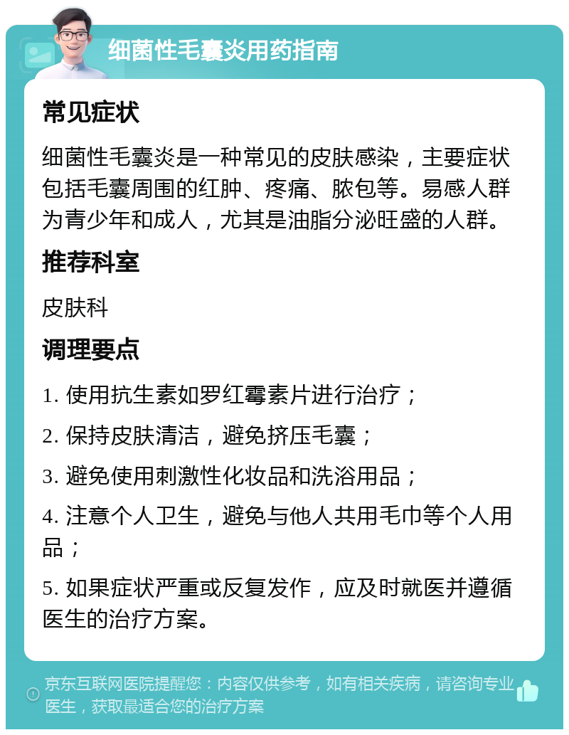 细菌性毛囊炎用药指南 常见症状 细菌性毛囊炎是一种常见的皮肤感染，主要症状包括毛囊周围的红肿、疼痛、脓包等。易感人群为青少年和成人，尤其是油脂分泌旺盛的人群。 推荐科室 皮肤科 调理要点 1. 使用抗生素如罗红霉素片进行治疗； 2. 保持皮肤清洁，避免挤压毛囊； 3. 避免使用刺激性化妆品和洗浴用品； 4. 注意个人卫生，避免与他人共用毛巾等个人用品； 5. 如果症状严重或反复发作，应及时就医并遵循医生的治疗方案。