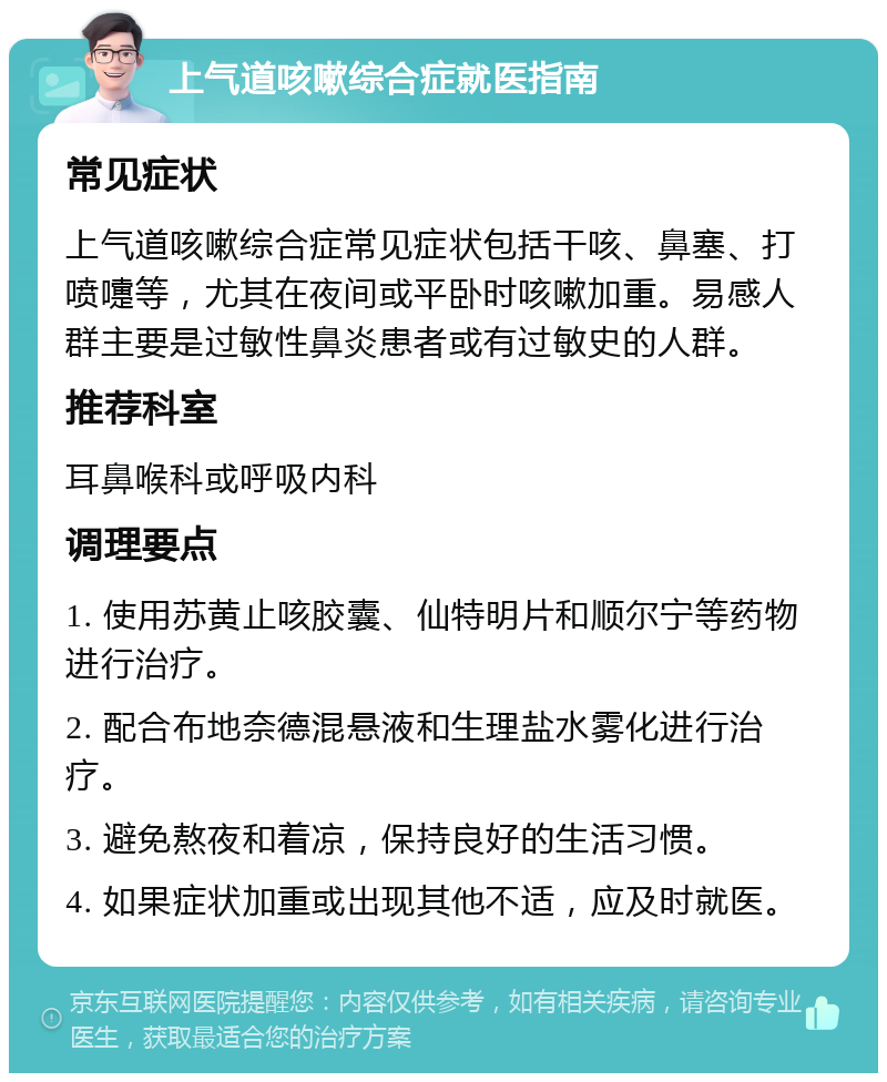 上气道咳嗽综合症就医指南 常见症状 上气道咳嗽综合症常见症状包括干咳、鼻塞、打喷嚏等，尤其在夜间或平卧时咳嗽加重。易感人群主要是过敏性鼻炎患者或有过敏史的人群。 推荐科室 耳鼻喉科或呼吸内科 调理要点 1. 使用苏黄止咳胶囊、仙特明片和顺尔宁等药物进行治疗。 2. 配合布地奈德混悬液和生理盐水雾化进行治疗。 3. 避免熬夜和着凉，保持良好的生活习惯。 4. 如果症状加重或出现其他不适，应及时就医。