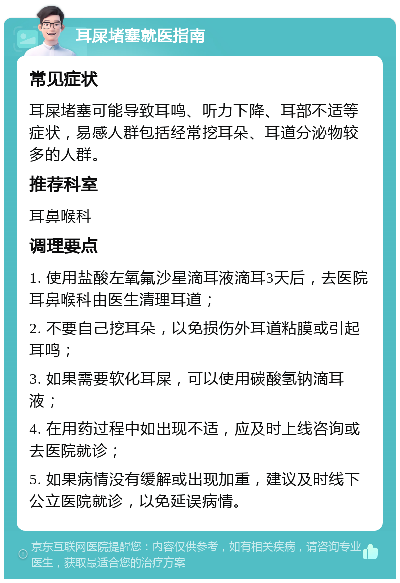 耳屎堵塞就医指南 常见症状 耳屎堵塞可能导致耳鸣、听力下降、耳部不适等症状，易感人群包括经常挖耳朵、耳道分泌物较多的人群。 推荐科室 耳鼻喉科 调理要点 1. 使用盐酸左氧氟沙星滴耳液滴耳3天后，去医院耳鼻喉科由医生清理耳道； 2. 不要自己挖耳朵，以免损伤外耳道粘膜或引起耳鸣； 3. 如果需要软化耳屎，可以使用碳酸氢钠滴耳液； 4. 在用药过程中如出现不适，应及时上线咨询或去医院就诊； 5. 如果病情没有缓解或出现加重，建议及时线下公立医院就诊，以免延误病情。