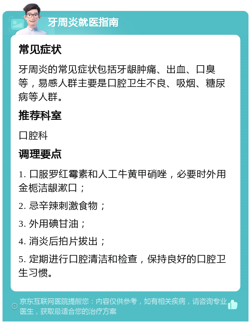 牙周炎就医指南 常见症状 牙周炎的常见症状包括牙龈肿痛、出血、口臭等，易感人群主要是口腔卫生不良、吸烟、糖尿病等人群。 推荐科室 口腔科 调理要点 1. 口服罗红霉素和人工牛黄甲硝唑，必要时外用金栀洁龈漱口； 2. 忌辛辣刺激食物； 3. 外用碘甘油； 4. 消炎后拍片拔出； 5. 定期进行口腔清洁和检查，保持良好的口腔卫生习惯。