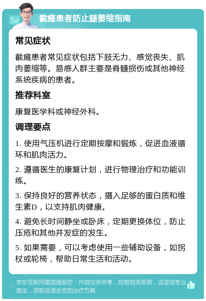 截瘫患者防止腿萎缩指南 常见症状 截瘫患者常见症状包括下肢无力、感觉丧失、肌肉萎缩等。易感人群主要是脊髓损伤或其他神经系统疾病的患者。 推荐科室 康复医学科或神经外科。 调理要点 1. 使用气压机进行定期按摩和锻炼，促进血液循环和肌肉活力。 2. 遵循医生的康复计划，进行物理治疗和功能训练。 3. 保持良好的营养状态，摄入足够的蛋白质和维生素D，以支持肌肉健康。 4. 避免长时间静坐或卧床，定期更换体位，防止压疮和其他并发症的发生。 5. 如果需要，可以考虑使用一些辅助设备，如拐杖或轮椅，帮助日常生活和活动。