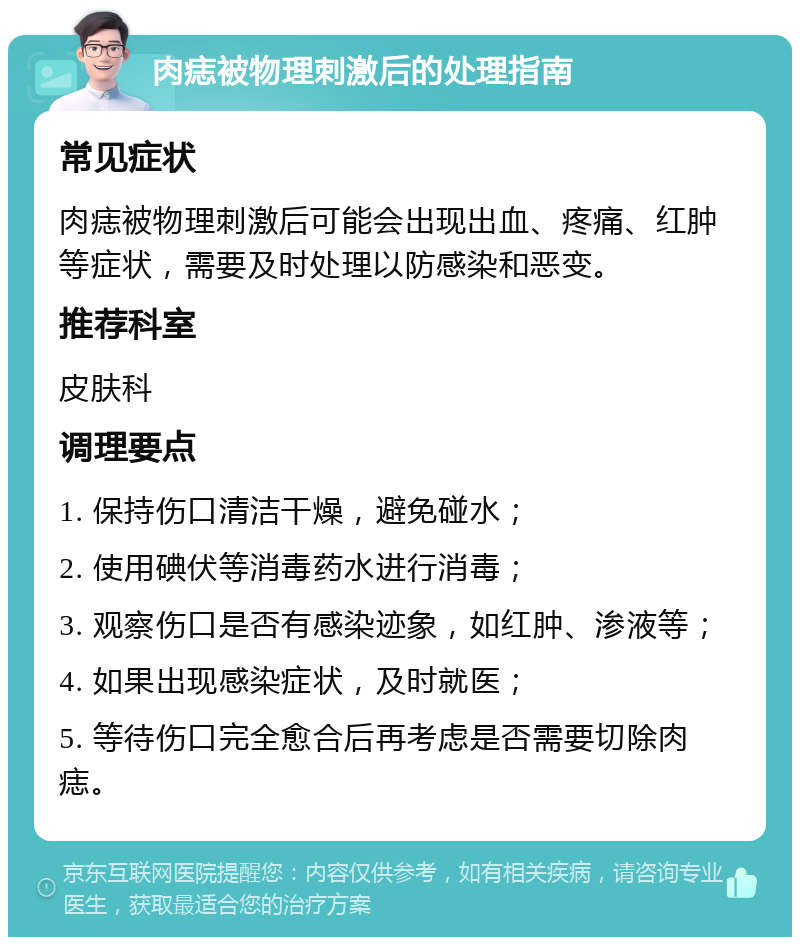 肉痣被物理刺激后的处理指南 常见症状 肉痣被物理刺激后可能会出现出血、疼痛、红肿等症状，需要及时处理以防感染和恶变。 推荐科室 皮肤科 调理要点 1. 保持伤口清洁干燥，避免碰水； 2. 使用碘伏等消毒药水进行消毒； 3. 观察伤口是否有感染迹象，如红肿、渗液等； 4. 如果出现感染症状，及时就医； 5. 等待伤口完全愈合后再考虑是否需要切除肉痣。