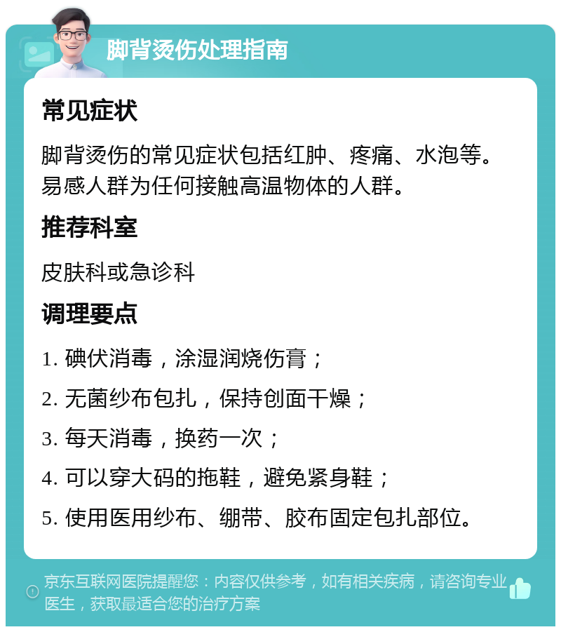 脚背烫伤处理指南 常见症状 脚背烫伤的常见症状包括红肿、疼痛、水泡等。易感人群为任何接触高温物体的人群。 推荐科室 皮肤科或急诊科 调理要点 1. 碘伏消毒，涂湿润烧伤膏； 2. 无菌纱布包扎，保持创面干燥； 3. 每天消毒，换药一次； 4. 可以穿大码的拖鞋，避免紧身鞋； 5. 使用医用纱布、绷带、胶布固定包扎部位。