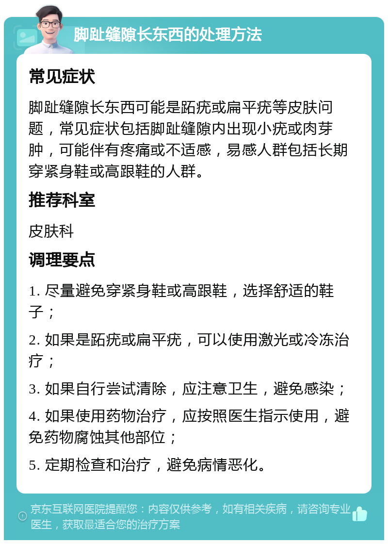 脚趾缝隙长东西的处理方法 常见症状 脚趾缝隙长东西可能是跖疣或扁平疣等皮肤问题，常见症状包括脚趾缝隙内出现小疣或肉芽肿，可能伴有疼痛或不适感，易感人群包括长期穿紧身鞋或高跟鞋的人群。 推荐科室 皮肤科 调理要点 1. 尽量避免穿紧身鞋或高跟鞋，选择舒适的鞋子； 2. 如果是跖疣或扁平疣，可以使用激光或冷冻治疗； 3. 如果自行尝试清除，应注意卫生，避免感染； 4. 如果使用药物治疗，应按照医生指示使用，避免药物腐蚀其他部位； 5. 定期检查和治疗，避免病情恶化。