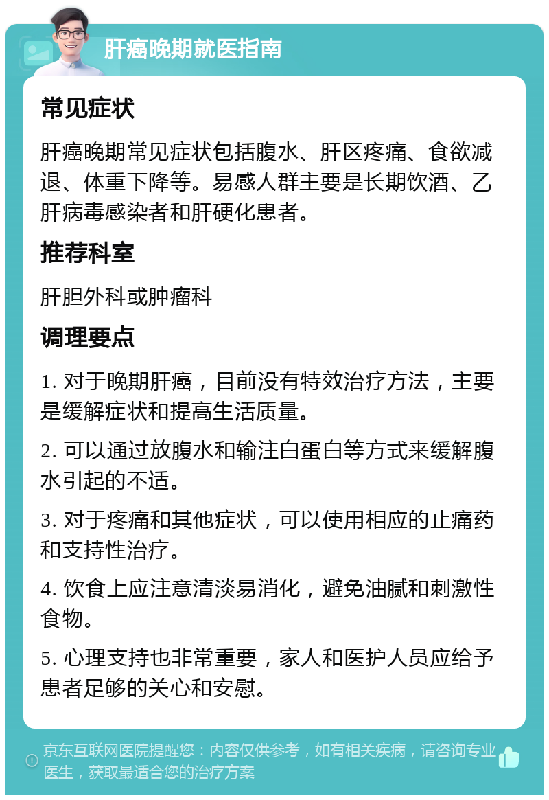 肝癌晚期就医指南 常见症状 肝癌晚期常见症状包括腹水、肝区疼痛、食欲减退、体重下降等。易感人群主要是长期饮酒、乙肝病毒感染者和肝硬化患者。 推荐科室 肝胆外科或肿瘤科 调理要点 1. 对于晚期肝癌，目前没有特效治疗方法，主要是缓解症状和提高生活质量。 2. 可以通过放腹水和输注白蛋白等方式来缓解腹水引起的不适。 3. 对于疼痛和其他症状，可以使用相应的止痛药和支持性治疗。 4. 饮食上应注意清淡易消化，避免油腻和刺激性食物。 5. 心理支持也非常重要，家人和医护人员应给予患者足够的关心和安慰。