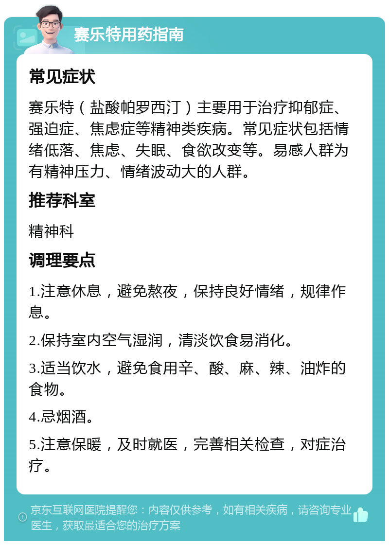 赛乐特用药指南 常见症状 赛乐特（盐酸帕罗西汀）主要用于治疗抑郁症、强迫症、焦虑症等精神类疾病。常见症状包括情绪低落、焦虑、失眠、食欲改变等。易感人群为有精神压力、情绪波动大的人群。 推荐科室 精神科 调理要点 1.注意休息，避免熬夜，保持良好情绪，规律作息。 2.保持室内空气湿润，清淡饮食易消化。 3.适当饮水，避免食用辛、酸、麻、辣、油炸的食物。 4.忌烟酒。 5.注意保暖，及时就医，完善相关检查，对症治疗。