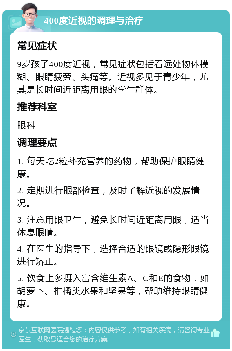 400度近视的调理与治疗 常见症状 9岁孩子400度近视，常见症状包括看远处物体模糊、眼睛疲劳、头痛等。近视多见于青少年，尤其是长时间近距离用眼的学生群体。 推荐科室 眼科 调理要点 1. 每天吃2粒补充营养的药物，帮助保护眼睛健康。 2. 定期进行眼部检查，及时了解近视的发展情况。 3. 注意用眼卫生，避免长时间近距离用眼，适当休息眼睛。 4. 在医生的指导下，选择合适的眼镜或隐形眼镜进行矫正。 5. 饮食上多摄入富含维生素A、C和E的食物，如胡萝卜、柑橘类水果和坚果等，帮助维持眼睛健康。