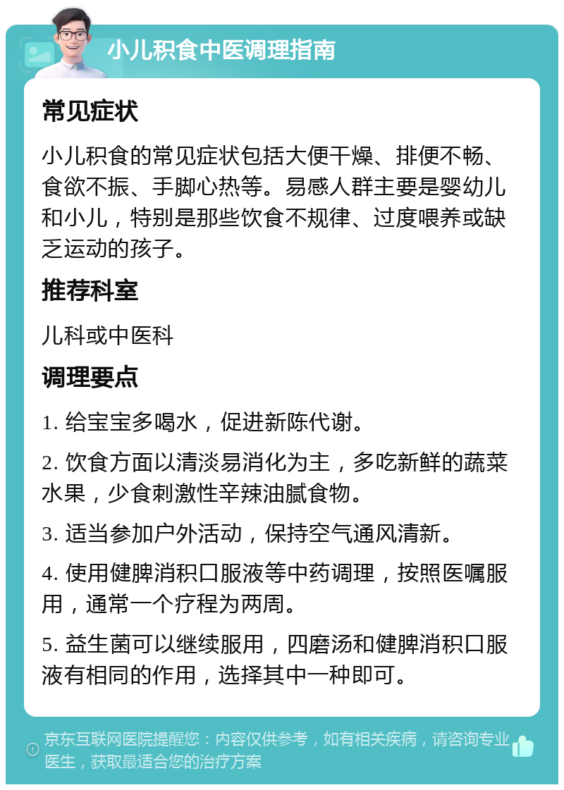 小儿积食中医调理指南 常见症状 小儿积食的常见症状包括大便干燥、排便不畅、食欲不振、手脚心热等。易感人群主要是婴幼儿和小儿，特别是那些饮食不规律、过度喂养或缺乏运动的孩子。 推荐科室 儿科或中医科 调理要点 1. 给宝宝多喝水，促进新陈代谢。 2. 饮食方面以清淡易消化为主，多吃新鲜的蔬菜水果，少食刺激性辛辣油腻食物。 3. 适当参加户外活动，保持空气通风清新。 4. 使用健脾消积口服液等中药调理，按照医嘱服用，通常一个疗程为两周。 5. 益生菌可以继续服用，四磨汤和健脾消积口服液有相同的作用，选择其中一种即可。