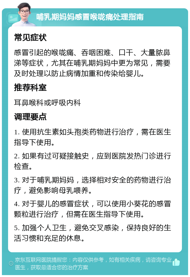 哺乳期妈妈感冒喉咙痛处理指南 常见症状 感冒引起的喉咙痛、吞咽困难、口干、大量脓鼻涕等症状，尤其在哺乳期妈妈中更为常见，需要及时处理以防止病情加重和传染给婴儿。 推荐科室 耳鼻喉科或呼吸内科 调理要点 1. 使用抗生素如头孢类药物进行治疗，需在医生指导下使用。 2. 如果有过可疑接触史，应到医院发热门诊进行检查。 3. 对于哺乳期妈妈，选择相对安全的药物进行治疗，避免影响母乳喂养。 4. 对于婴儿的感冒症状，可以使用小葵花的感冒颗粒进行治疗，但需在医生指导下使用。 5. 加强个人卫生，避免交叉感染，保持良好的生活习惯和充足的休息。