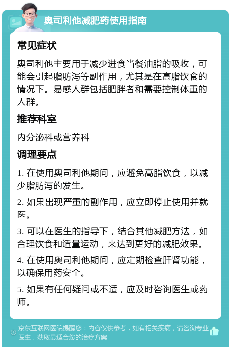 奥司利他减肥药使用指南 常见症状 奥司利他主要用于减少进食当餐油脂的吸收，可能会引起脂肪泻等副作用，尤其是在高脂饮食的情况下。易感人群包括肥胖者和需要控制体重的人群。 推荐科室 内分泌科或营养科 调理要点 1. 在使用奥司利他期间，应避免高脂饮食，以减少脂肪泻的发生。 2. 如果出现严重的副作用，应立即停止使用并就医。 3. 可以在医生的指导下，结合其他减肥方法，如合理饮食和适量运动，来达到更好的减肥效果。 4. 在使用奥司利他期间，应定期检查肝肾功能，以确保用药安全。 5. 如果有任何疑问或不适，应及时咨询医生或药师。