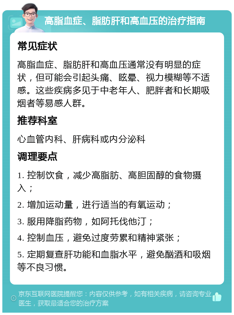 高脂血症、脂肪肝和高血压的治疗指南 常见症状 高脂血症、脂肪肝和高血压通常没有明显的症状，但可能会引起头痛、眩晕、视力模糊等不适感。这些疾病多见于中老年人、肥胖者和长期吸烟者等易感人群。 推荐科室 心血管内科、肝病科或内分泌科 调理要点 1. 控制饮食，减少高脂肪、高胆固醇的食物摄入； 2. 增加运动量，进行适当的有氧运动； 3. 服用降脂药物，如阿托伐他汀； 4. 控制血压，避免过度劳累和精神紧张； 5. 定期复查肝功能和血脂水平，避免酗酒和吸烟等不良习惯。