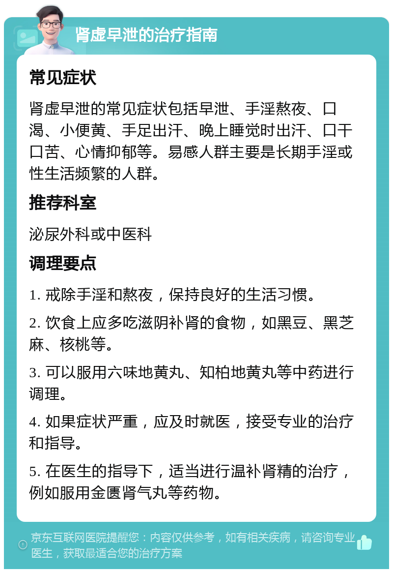 肾虚早泄的治疗指南 常见症状 肾虚早泄的常见症状包括早泄、手淫熬夜、口渴、小便黄、手足出汗、晚上睡觉时出汗、口干口苦、心情抑郁等。易感人群主要是长期手淫或性生活频繁的人群。 推荐科室 泌尿外科或中医科 调理要点 1. 戒除手淫和熬夜，保持良好的生活习惯。 2. 饮食上应多吃滋阴补肾的食物，如黑豆、黑芝麻、核桃等。 3. 可以服用六味地黄丸、知柏地黄丸等中药进行调理。 4. 如果症状严重，应及时就医，接受专业的治疗和指导。 5. 在医生的指导下，适当进行温补肾精的治疗，例如服用金匮肾气丸等药物。