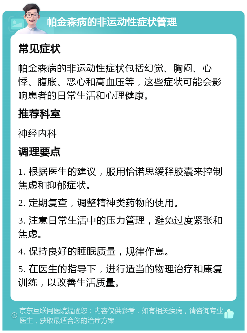 帕金森病的非运动性症状管理 常见症状 帕金森病的非运动性症状包括幻觉、胸闷、心悸、腹胀、恶心和高血压等，这些症状可能会影响患者的日常生活和心理健康。 推荐科室 神经内科 调理要点 1. 根据医生的建议，服用怡诺思缓释胶囊来控制焦虑和抑郁症状。 2. 定期复查，调整精神类药物的使用。 3. 注意日常生活中的压力管理，避免过度紧张和焦虑。 4. 保持良好的睡眠质量，规律作息。 5. 在医生的指导下，进行适当的物理治疗和康复训练，以改善生活质量。