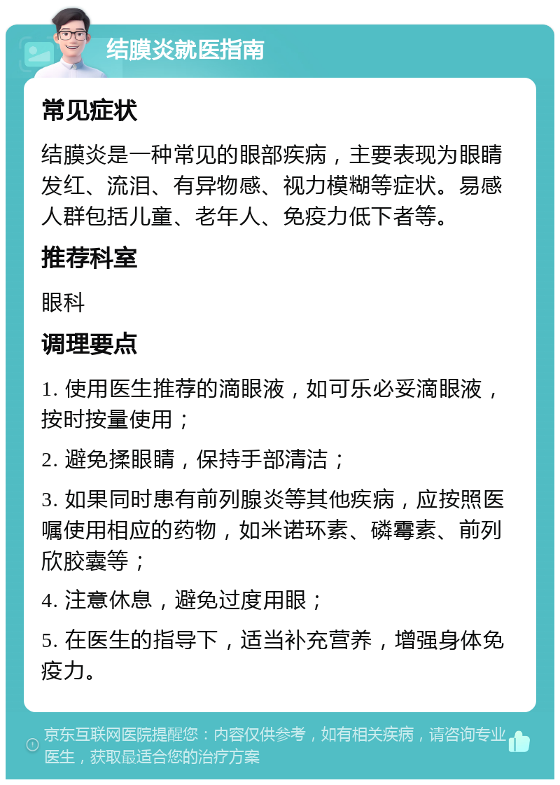 结膜炎就医指南 常见症状 结膜炎是一种常见的眼部疾病，主要表现为眼睛发红、流泪、有异物感、视力模糊等症状。易感人群包括儿童、老年人、免疫力低下者等。 推荐科室 眼科 调理要点 1. 使用医生推荐的滴眼液，如可乐必妥滴眼液，按时按量使用； 2. 避免揉眼睛，保持手部清洁； 3. 如果同时患有前列腺炎等其他疾病，应按照医嘱使用相应的药物，如米诺环素、磷霉素、前列欣胶囊等； 4. 注意休息，避免过度用眼； 5. 在医生的指导下，适当补充营养，增强身体免疫力。