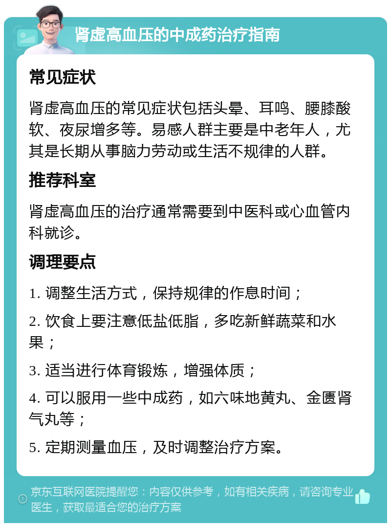 肾虚高血压的中成药治疗指南 常见症状 肾虚高血压的常见症状包括头晕、耳鸣、腰膝酸软、夜尿增多等。易感人群主要是中老年人，尤其是长期从事脑力劳动或生活不规律的人群。 推荐科室 肾虚高血压的治疗通常需要到中医科或心血管内科就诊。 调理要点 1. 调整生活方式，保持规律的作息时间； 2. 饮食上要注意低盐低脂，多吃新鲜蔬菜和水果； 3. 适当进行体育锻炼，增强体质； 4. 可以服用一些中成药，如六味地黄丸、金匮肾气丸等； 5. 定期测量血压，及时调整治疗方案。