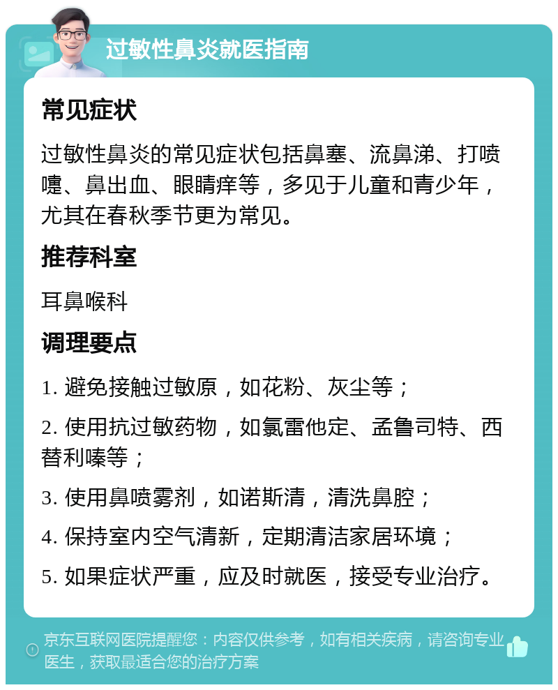 过敏性鼻炎就医指南 常见症状 过敏性鼻炎的常见症状包括鼻塞、流鼻涕、打喷嚏、鼻出血、眼睛痒等，多见于儿童和青少年，尤其在春秋季节更为常见。 推荐科室 耳鼻喉科 调理要点 1. 避免接触过敏原，如花粉、灰尘等； 2. 使用抗过敏药物，如氯雷他定、孟鲁司特、西替利嗪等； 3. 使用鼻喷雾剂，如诺斯清，清洗鼻腔； 4. 保持室内空气清新，定期清洁家居环境； 5. 如果症状严重，应及时就医，接受专业治疗。