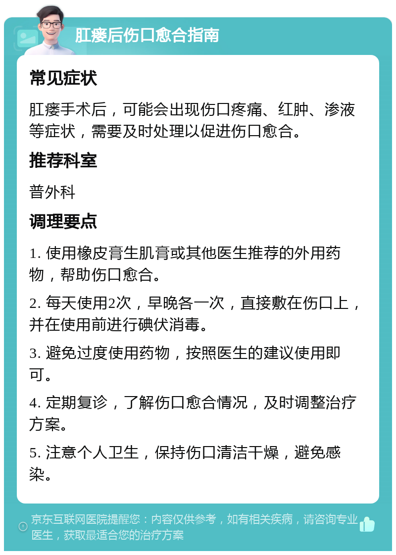 肛瘘后伤口愈合指南 常见症状 肛瘘手术后，可能会出现伤口疼痛、红肿、渗液等症状，需要及时处理以促进伤口愈合。 推荐科室 普外科 调理要点 1. 使用橡皮膏生肌膏或其他医生推荐的外用药物，帮助伤口愈合。 2. 每天使用2次，早晚各一次，直接敷在伤口上，并在使用前进行碘伏消毒。 3. 避免过度使用药物，按照医生的建议使用即可。 4. 定期复诊，了解伤口愈合情况，及时调整治疗方案。 5. 注意个人卫生，保持伤口清洁干燥，避免感染。