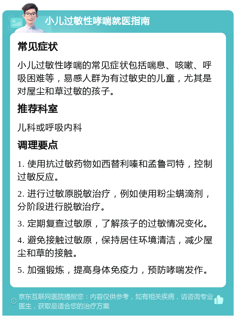 小儿过敏性哮喘就医指南 常见症状 小儿过敏性哮喘的常见症状包括喘息、咳嗽、呼吸困难等，易感人群为有过敏史的儿童，尤其是对屋尘和草过敏的孩子。 推荐科室 儿科或呼吸内科 调理要点 1. 使用抗过敏药物如西替利嗪和孟鲁司特，控制过敏反应。 2. 进行过敏原脱敏治疗，例如使用粉尘螨滴剂，分阶段进行脱敏治疗。 3. 定期复查过敏原，了解孩子的过敏情况变化。 4. 避免接触过敏原，保持居住环境清洁，减少屋尘和草的接触。 5. 加强锻炼，提高身体免疫力，预防哮喘发作。