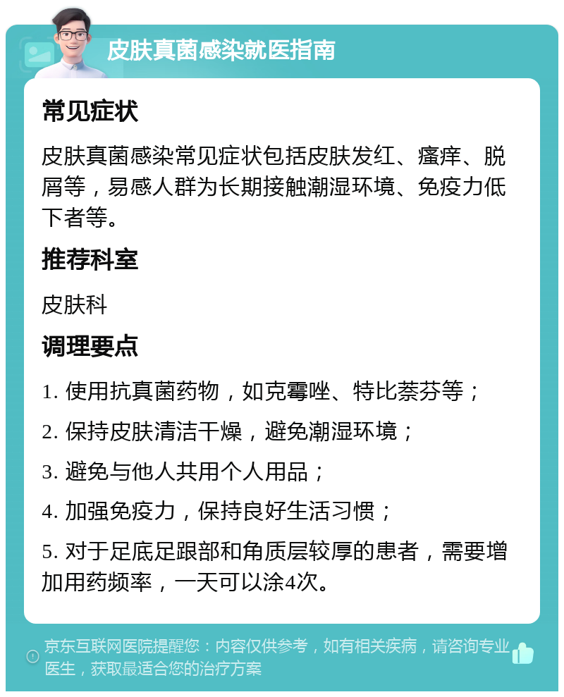 皮肤真菌感染就医指南 常见症状 皮肤真菌感染常见症状包括皮肤发红、瘙痒、脱屑等，易感人群为长期接触潮湿环境、免疫力低下者等。 推荐科室 皮肤科 调理要点 1. 使用抗真菌药物，如克霉唑、特比萘芬等； 2. 保持皮肤清洁干燥，避免潮湿环境； 3. 避免与他人共用个人用品； 4. 加强免疫力，保持良好生活习惯； 5. 对于足底足跟部和角质层较厚的患者，需要增加用药频率，一天可以涂4次。