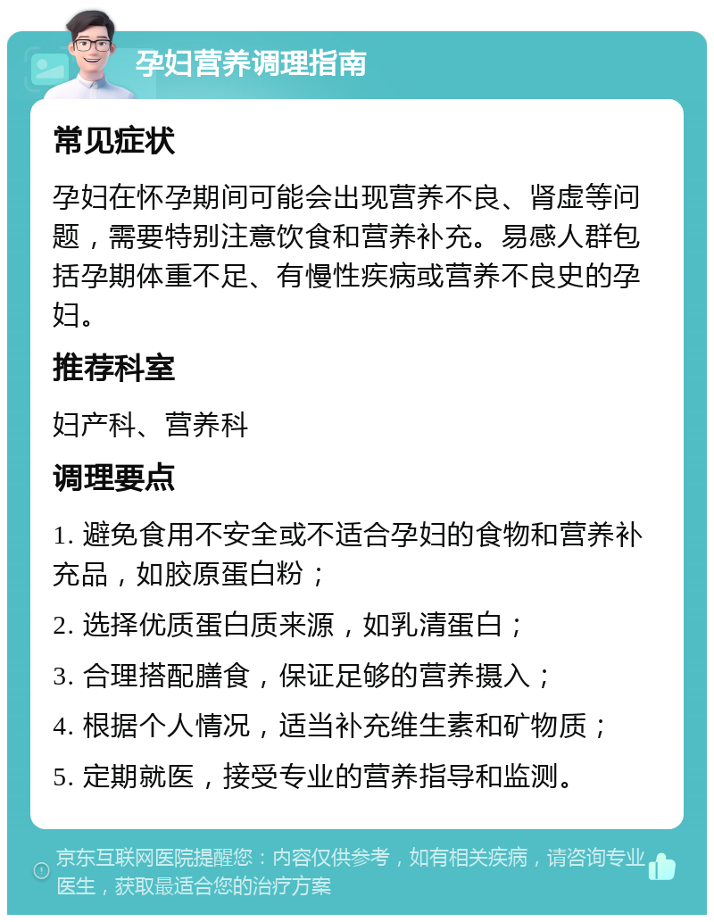 孕妇营养调理指南 常见症状 孕妇在怀孕期间可能会出现营养不良、肾虚等问题，需要特别注意饮食和营养补充。易感人群包括孕期体重不足、有慢性疾病或营养不良史的孕妇。 推荐科室 妇产科、营养科 调理要点 1. 避免食用不安全或不适合孕妇的食物和营养补充品，如胶原蛋白粉； 2. 选择优质蛋白质来源，如乳清蛋白； 3. 合理搭配膳食，保证足够的营养摄入； 4. 根据个人情况，适当补充维生素和矿物质； 5. 定期就医，接受专业的营养指导和监测。