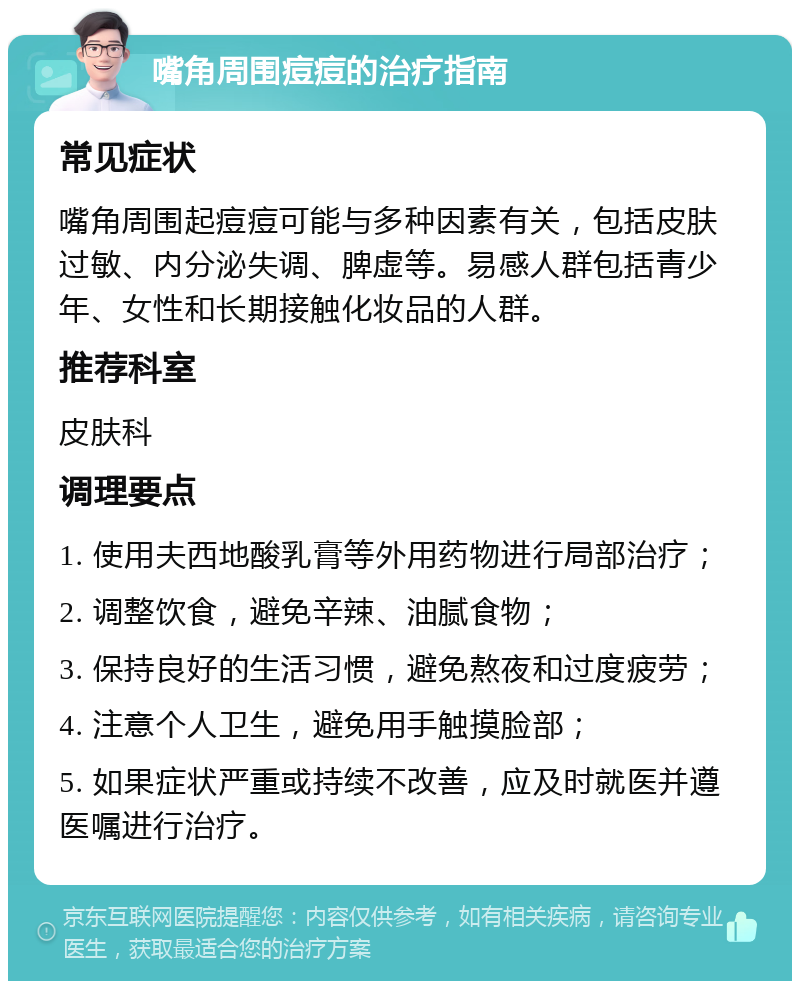 嘴角周围痘痘的治疗指南 常见症状 嘴角周围起痘痘可能与多种因素有关，包括皮肤过敏、内分泌失调、脾虚等。易感人群包括青少年、女性和长期接触化妆品的人群。 推荐科室 皮肤科 调理要点 1. 使用夫西地酸乳膏等外用药物进行局部治疗； 2. 调整饮食，避免辛辣、油腻食物； 3. 保持良好的生活习惯，避免熬夜和过度疲劳； 4. 注意个人卫生，避免用手触摸脸部； 5. 如果症状严重或持续不改善，应及时就医并遵医嘱进行治疗。