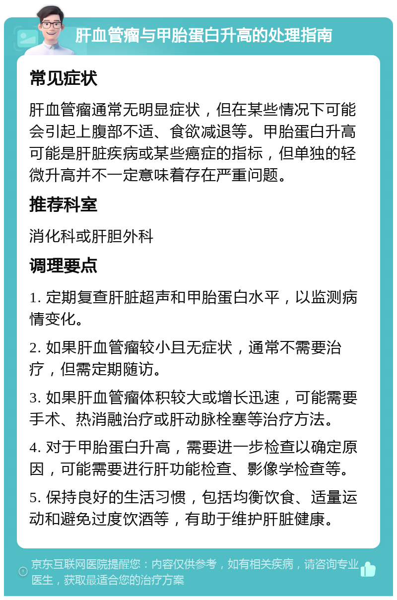 肝血管瘤与甲胎蛋白升高的处理指南 常见症状 肝血管瘤通常无明显症状，但在某些情况下可能会引起上腹部不适、食欲减退等。甲胎蛋白升高可能是肝脏疾病或某些癌症的指标，但单独的轻微升高并不一定意味着存在严重问题。 推荐科室 消化科或肝胆外科 调理要点 1. 定期复查肝脏超声和甲胎蛋白水平，以监测病情变化。 2. 如果肝血管瘤较小且无症状，通常不需要治疗，但需定期随访。 3. 如果肝血管瘤体积较大或增长迅速，可能需要手术、热消融治疗或肝动脉栓塞等治疗方法。 4. 对于甲胎蛋白升高，需要进一步检查以确定原因，可能需要进行肝功能检查、影像学检查等。 5. 保持良好的生活习惯，包括均衡饮食、适量运动和避免过度饮酒等，有助于维护肝脏健康。