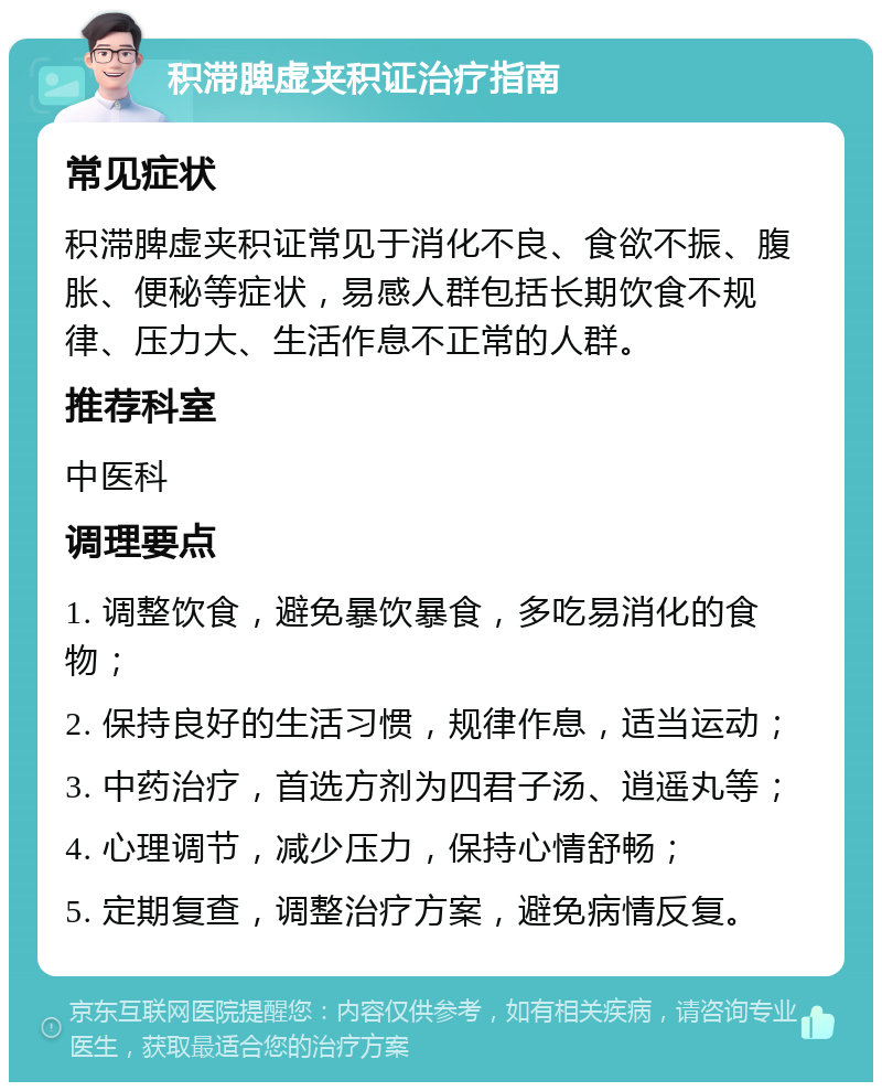 积滞脾虚夹积证治疗指南 常见症状 积滞脾虚夹积证常见于消化不良、食欲不振、腹胀、便秘等症状，易感人群包括长期饮食不规律、压力大、生活作息不正常的人群。 推荐科室 中医科 调理要点 1. 调整饮食，避免暴饮暴食，多吃易消化的食物； 2. 保持良好的生活习惯，规律作息，适当运动； 3. 中药治疗，首选方剂为四君子汤、逍遥丸等； 4. 心理调节，减少压力，保持心情舒畅； 5. 定期复查，调整治疗方案，避免病情反复。