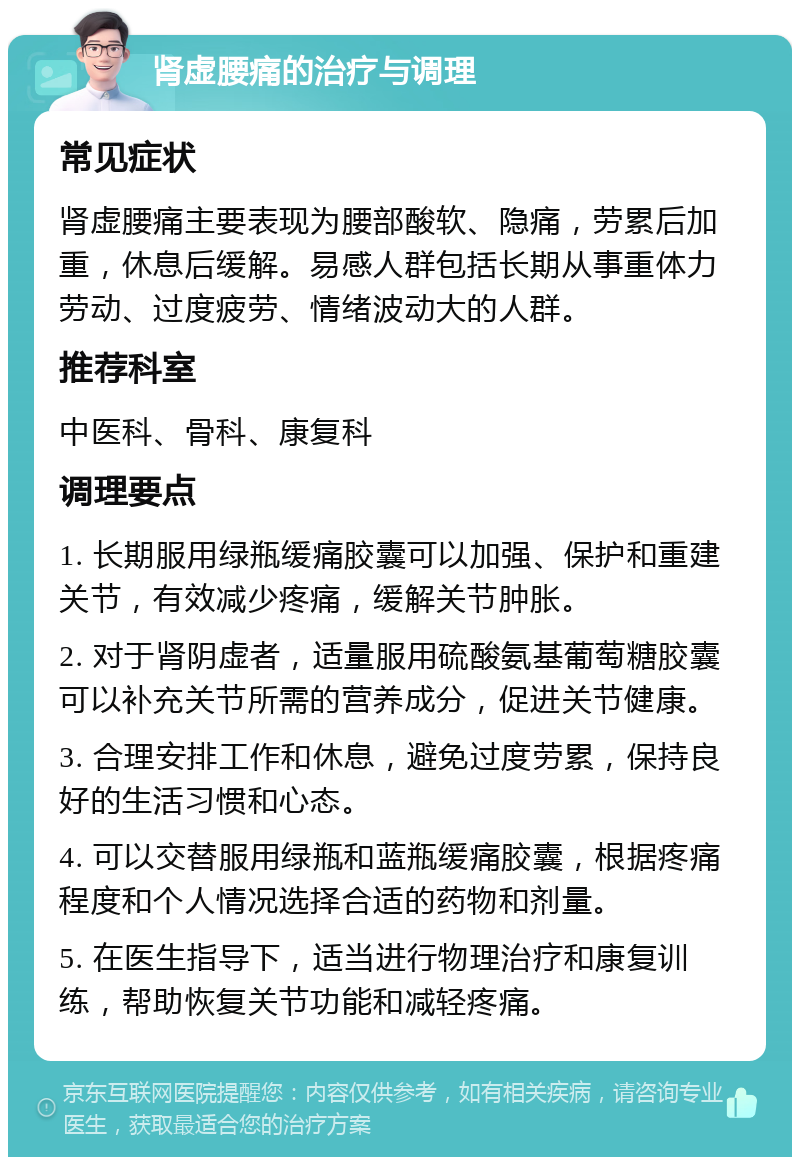 肾虚腰痛的治疗与调理 常见症状 肾虚腰痛主要表现为腰部酸软、隐痛，劳累后加重，休息后缓解。易感人群包括长期从事重体力劳动、过度疲劳、情绪波动大的人群。 推荐科室 中医科、骨科、康复科 调理要点 1. 长期服用绿瓶缓痛胶囊可以加强、保护和重建关节，有效减少疼痛，缓解关节肿胀。 2. 对于肾阴虚者，适量服用硫酸氨基葡萄糖胶囊可以补充关节所需的营养成分，促进关节健康。 3. 合理安排工作和休息，避免过度劳累，保持良好的生活习惯和心态。 4. 可以交替服用绿瓶和蓝瓶缓痛胶囊，根据疼痛程度和个人情况选择合适的药物和剂量。 5. 在医生指导下，适当进行物理治疗和康复训练，帮助恢复关节功能和减轻疼痛。