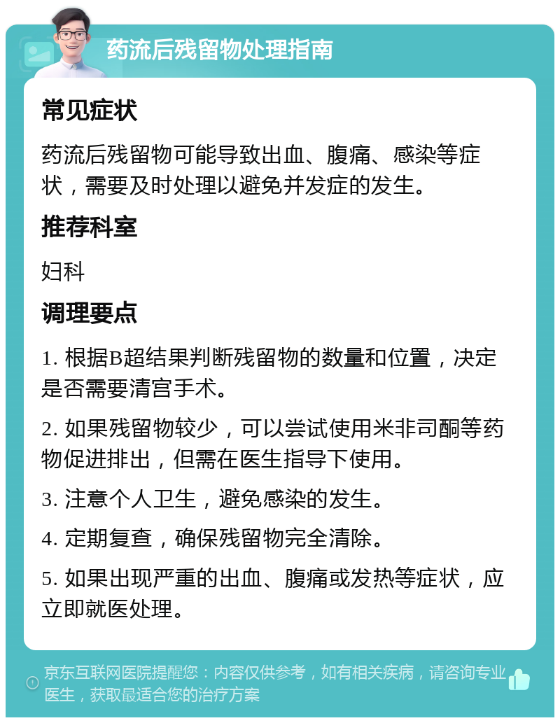 药流后残留物处理指南 常见症状 药流后残留物可能导致出血、腹痛、感染等症状，需要及时处理以避免并发症的发生。 推荐科室 妇科 调理要点 1. 根据B超结果判断残留物的数量和位置，决定是否需要清宫手术。 2. 如果残留物较少，可以尝试使用米非司酮等药物促进排出，但需在医生指导下使用。 3. 注意个人卫生，避免感染的发生。 4. 定期复查，确保残留物完全清除。 5. 如果出现严重的出血、腹痛或发热等症状，应立即就医处理。