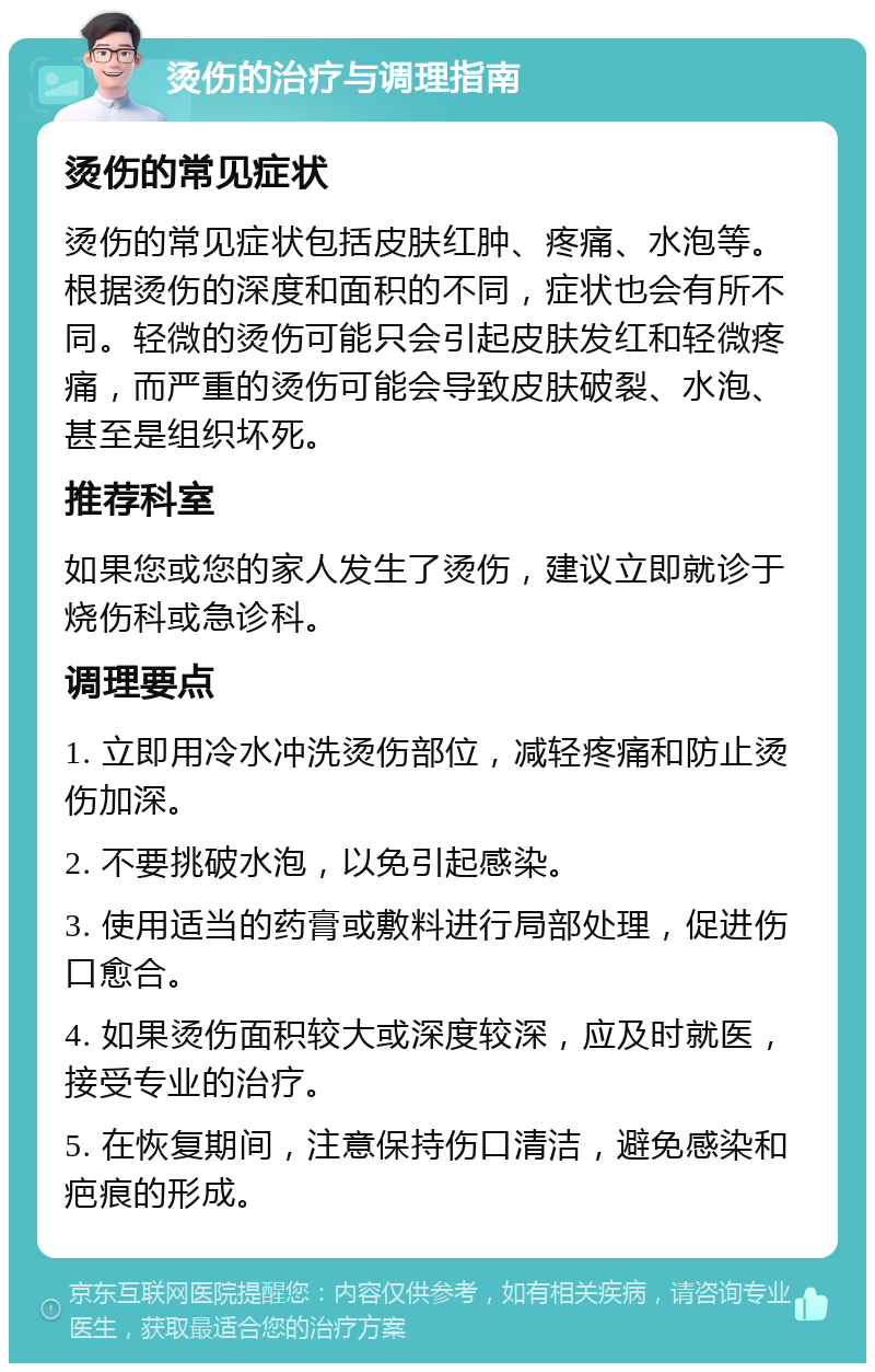 烫伤的治疗与调理指南 烫伤的常见症状 烫伤的常见症状包括皮肤红肿、疼痛、水泡等。根据烫伤的深度和面积的不同，症状也会有所不同。轻微的烫伤可能只会引起皮肤发红和轻微疼痛，而严重的烫伤可能会导致皮肤破裂、水泡、甚至是组织坏死。 推荐科室 如果您或您的家人发生了烫伤，建议立即就诊于烧伤科或急诊科。 调理要点 1. 立即用冷水冲洗烫伤部位，减轻疼痛和防止烫伤加深。 2. 不要挑破水泡，以免引起感染。 3. 使用适当的药膏或敷料进行局部处理，促进伤口愈合。 4. 如果烫伤面积较大或深度较深，应及时就医，接受专业的治疗。 5. 在恢复期间，注意保持伤口清洁，避免感染和疤痕的形成。