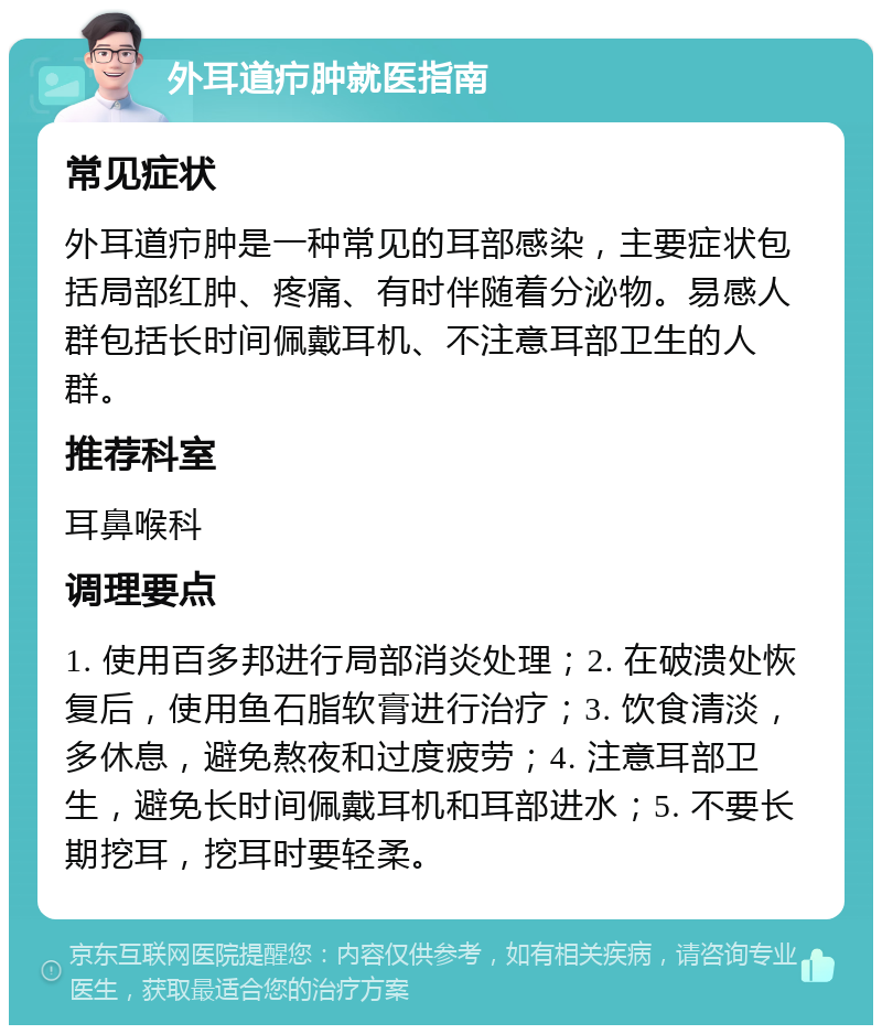 外耳道疖肿就医指南 常见症状 外耳道疖肿是一种常见的耳部感染，主要症状包括局部红肿、疼痛、有时伴随着分泌物。易感人群包括长时间佩戴耳机、不注意耳部卫生的人群。 推荐科室 耳鼻喉科 调理要点 1. 使用百多邦进行局部消炎处理；2. 在破溃处恢复后，使用鱼石脂软膏进行治疗；3. 饮食清淡，多休息，避免熬夜和过度疲劳；4. 注意耳部卫生，避免长时间佩戴耳机和耳部进水；5. 不要长期挖耳，挖耳时要轻柔。