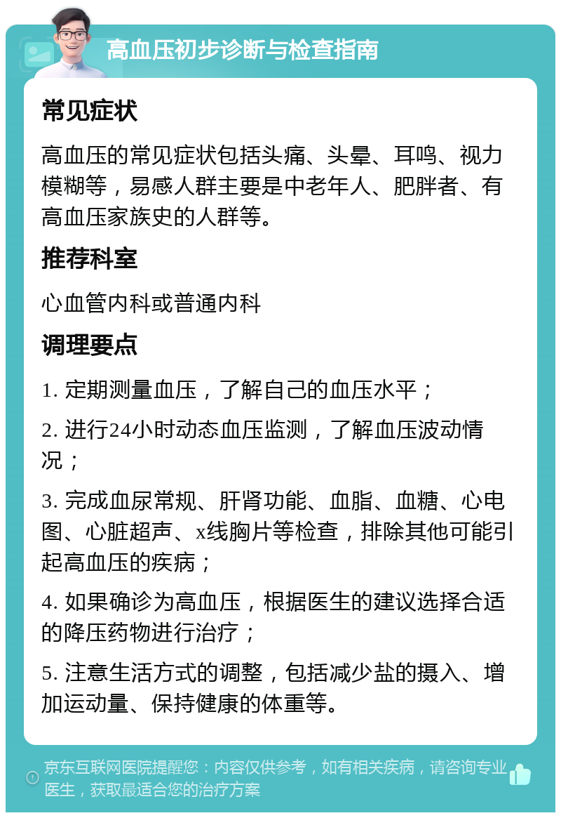 高血压初步诊断与检查指南 常见症状 高血压的常见症状包括头痛、头晕、耳鸣、视力模糊等，易感人群主要是中老年人、肥胖者、有高血压家族史的人群等。 推荐科室 心血管内科或普通内科 调理要点 1. 定期测量血压，了解自己的血压水平； 2. 进行24小时动态血压监测，了解血压波动情况； 3. 完成血尿常规、肝肾功能、血脂、血糖、心电图、心脏超声、x线胸片等检查，排除其他可能引起高血压的疾病； 4. 如果确诊为高血压，根据医生的建议选择合适的降压药物进行治疗； 5. 注意生活方式的调整，包括减少盐的摄入、增加运动量、保持健康的体重等。