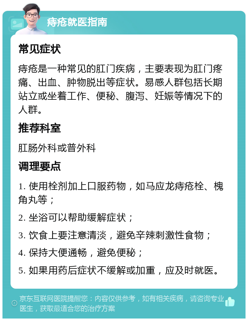 痔疮就医指南 常见症状 痔疮是一种常见的肛门疾病，主要表现为肛门疼痛、出血、肿物脱出等症状。易感人群包括长期站立或坐着工作、便秘、腹泻、妊娠等情况下的人群。 推荐科室 肛肠外科或普外科 调理要点 1. 使用栓剂加上口服药物，如马应龙痔疮栓、槐角丸等； 2. 坐浴可以帮助缓解症状； 3. 饮食上要注意清淡，避免辛辣刺激性食物； 4. 保持大便通畅，避免便秘； 5. 如果用药后症状不缓解或加重，应及时就医。