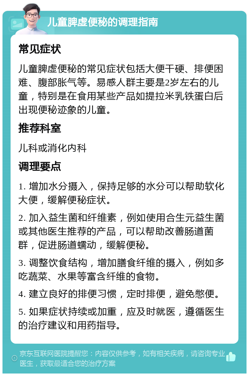 儿童脾虚便秘的调理指南 常见症状 儿童脾虚便秘的常见症状包括大便干硬、排便困难、腹部胀气等。易感人群主要是2岁左右的儿童，特别是在食用某些产品如提拉米乳铁蛋白后出现便秘迹象的儿童。 推荐科室 儿科或消化内科 调理要点 1. 增加水分摄入，保持足够的水分可以帮助软化大便，缓解便秘症状。 2. 加入益生菌和纤维素，例如使用合生元益生菌或其他医生推荐的产品，可以帮助改善肠道菌群，促进肠道蠕动，缓解便秘。 3. 调整饮食结构，增加膳食纤维的摄入，例如多吃蔬菜、水果等富含纤维的食物。 4. 建立良好的排便习惯，定时排便，避免憋便。 5. 如果症状持续或加重，应及时就医，遵循医生的治疗建议和用药指导。