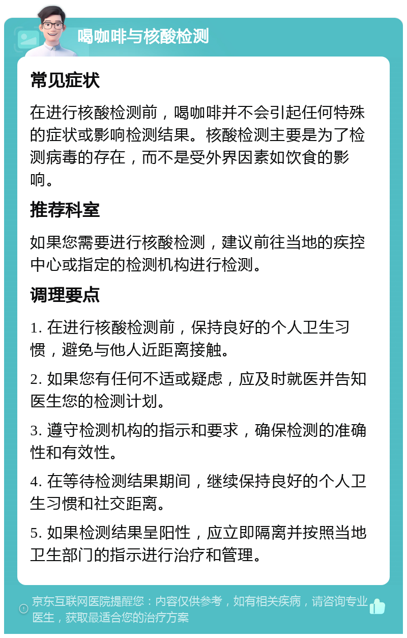 喝咖啡与核酸检测 常见症状 在进行核酸检测前，喝咖啡并不会引起任何特殊的症状或影响检测结果。核酸检测主要是为了检测病毒的存在，而不是受外界因素如饮食的影响。 推荐科室 如果您需要进行核酸检测，建议前往当地的疾控中心或指定的检测机构进行检测。 调理要点 1. 在进行核酸检测前，保持良好的个人卫生习惯，避免与他人近距离接触。 2. 如果您有任何不适或疑虑，应及时就医并告知医生您的检测计划。 3. 遵守检测机构的指示和要求，确保检测的准确性和有效性。 4. 在等待检测结果期间，继续保持良好的个人卫生习惯和社交距离。 5. 如果检测结果呈阳性，应立即隔离并按照当地卫生部门的指示进行治疗和管理。