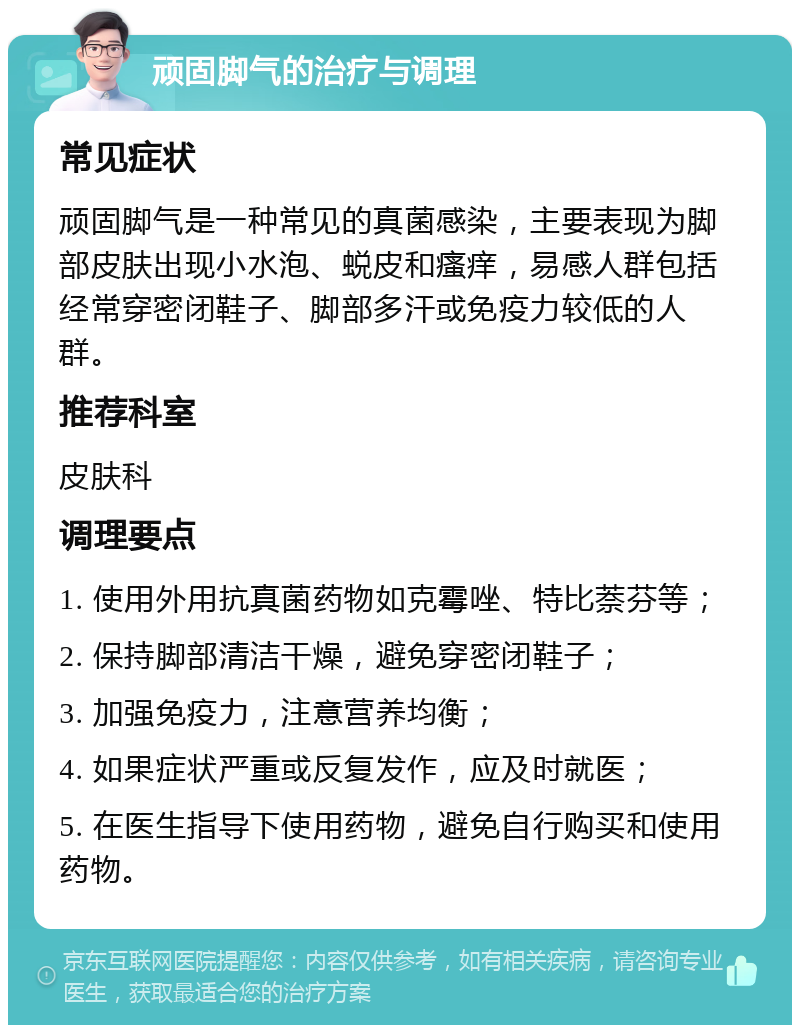 顽固脚气的治疗与调理 常见症状 顽固脚气是一种常见的真菌感染，主要表现为脚部皮肤出现小水泡、蜕皮和瘙痒，易感人群包括经常穿密闭鞋子、脚部多汗或免疫力较低的人群。 推荐科室 皮肤科 调理要点 1. 使用外用抗真菌药物如克霉唑、特比萘芬等； 2. 保持脚部清洁干燥，避免穿密闭鞋子； 3. 加强免疫力，注意营养均衡； 4. 如果症状严重或反复发作，应及时就医； 5. 在医生指导下使用药物，避免自行购买和使用药物。