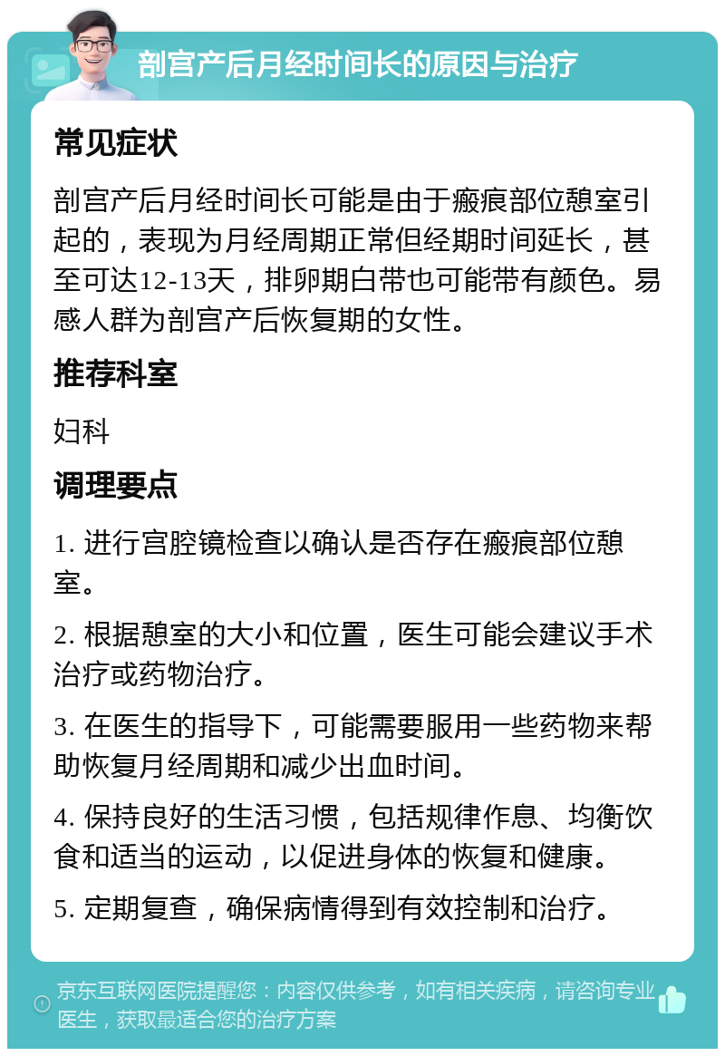 剖宫产后月经时间长的原因与治疗 常见症状 剖宫产后月经时间长可能是由于瘢痕部位憩室引起的，表现为月经周期正常但经期时间延长，甚至可达12-13天，排卵期白带也可能带有颜色。易感人群为剖宫产后恢复期的女性。 推荐科室 妇科 调理要点 1. 进行宫腔镜检查以确认是否存在瘢痕部位憩室。 2. 根据憩室的大小和位置，医生可能会建议手术治疗或药物治疗。 3. 在医生的指导下，可能需要服用一些药物来帮助恢复月经周期和减少出血时间。 4. 保持良好的生活习惯，包括规律作息、均衡饮食和适当的运动，以促进身体的恢复和健康。 5. 定期复查，确保病情得到有效控制和治疗。