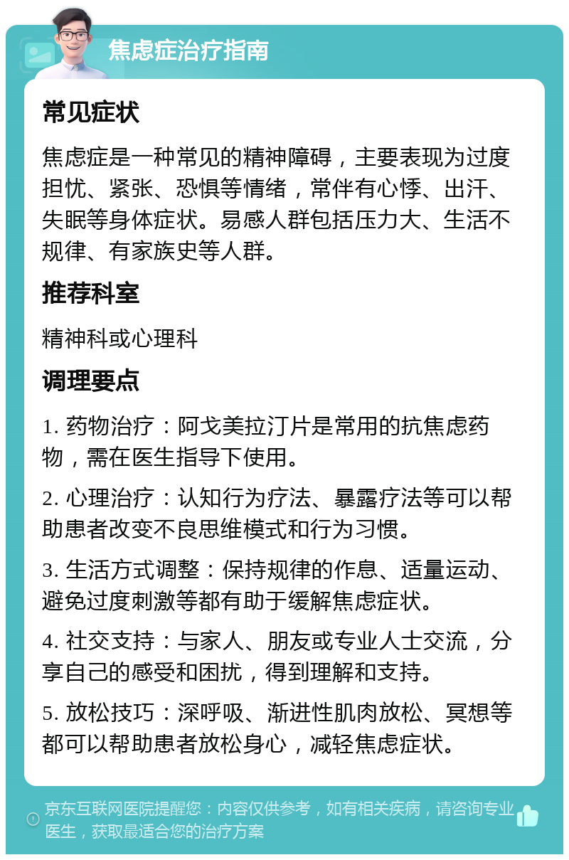 焦虑症治疗指南 常见症状 焦虑症是一种常见的精神障碍，主要表现为过度担忧、紧张、恐惧等情绪，常伴有心悸、出汗、失眠等身体症状。易感人群包括压力大、生活不规律、有家族史等人群。 推荐科室 精神科或心理科 调理要点 1. 药物治疗：阿戈美拉汀片是常用的抗焦虑药物，需在医生指导下使用。 2. 心理治疗：认知行为疗法、暴露疗法等可以帮助患者改变不良思维模式和行为习惯。 3. 生活方式调整：保持规律的作息、适量运动、避免过度刺激等都有助于缓解焦虑症状。 4. 社交支持：与家人、朋友或专业人士交流，分享自己的感受和困扰，得到理解和支持。 5. 放松技巧：深呼吸、渐进性肌肉放松、冥想等都可以帮助患者放松身心，减轻焦虑症状。