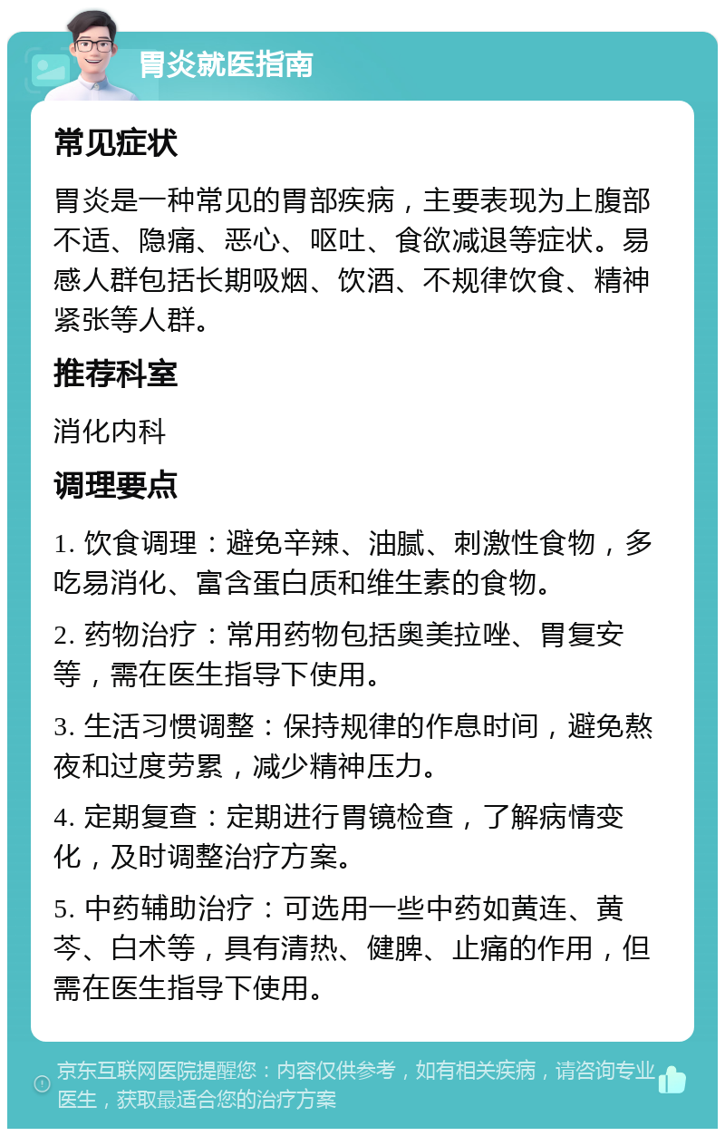 胃炎就医指南 常见症状 胃炎是一种常见的胃部疾病，主要表现为上腹部不适、隐痛、恶心、呕吐、食欲减退等症状。易感人群包括长期吸烟、饮酒、不规律饮食、精神紧张等人群。 推荐科室 消化内科 调理要点 1. 饮食调理：避免辛辣、油腻、刺激性食物，多吃易消化、富含蛋白质和维生素的食物。 2. 药物治疗：常用药物包括奥美拉唑、胃复安等，需在医生指导下使用。 3. 生活习惯调整：保持规律的作息时间，避免熬夜和过度劳累，减少精神压力。 4. 定期复查：定期进行胃镜检查，了解病情变化，及时调整治疗方案。 5. 中药辅助治疗：可选用一些中药如黄连、黄芩、白术等，具有清热、健脾、止痛的作用，但需在医生指导下使用。