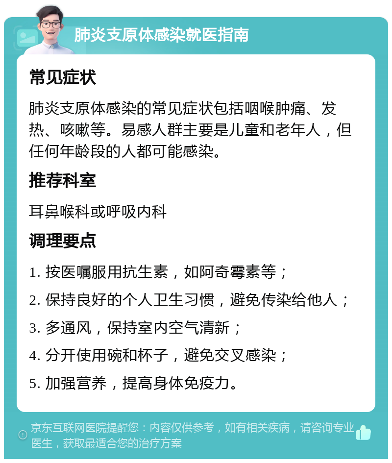 肺炎支原体感染就医指南 常见症状 肺炎支原体感染的常见症状包括咽喉肿痛、发热、咳嗽等。易感人群主要是儿童和老年人，但任何年龄段的人都可能感染。 推荐科室 耳鼻喉科或呼吸内科 调理要点 1. 按医嘱服用抗生素，如阿奇霉素等； 2. 保持良好的个人卫生习惯，避免传染给他人； 3. 多通风，保持室内空气清新； 4. 分开使用碗和杯子，避免交叉感染； 5. 加强营养，提高身体免疫力。