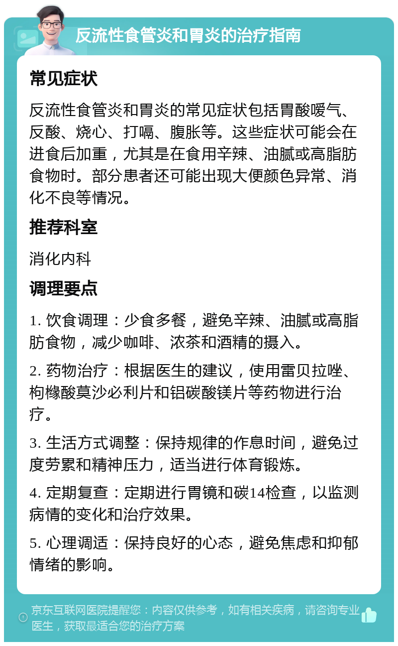 反流性食管炎和胃炎的治疗指南 常见症状 反流性食管炎和胃炎的常见症状包括胃酸嗳气、反酸、烧心、打嗝、腹胀等。这些症状可能会在进食后加重，尤其是在食用辛辣、油腻或高脂肪食物时。部分患者还可能出现大便颜色异常、消化不良等情况。 推荐科室 消化内科 调理要点 1. 饮食调理：少食多餐，避免辛辣、油腻或高脂肪食物，减少咖啡、浓茶和酒精的摄入。 2. 药物治疗：根据医生的建议，使用雷贝拉唑、枸橼酸莫沙必利片和铝碳酸镁片等药物进行治疗。 3. 生活方式调整：保持规律的作息时间，避免过度劳累和精神压力，适当进行体育锻炼。 4. 定期复查：定期进行胃镜和碳14检查，以监测病情的变化和治疗效果。 5. 心理调适：保持良好的心态，避免焦虑和抑郁情绪的影响。