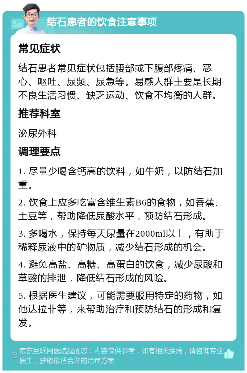 结石患者的饮食注意事项 常见症状 结石患者常见症状包括腰部或下腹部疼痛、恶心、呕吐、尿频、尿急等。易感人群主要是长期不良生活习惯、缺乏运动、饮食不均衡的人群。 推荐科室 泌尿外科 调理要点 1. 尽量少喝含钙高的饮料，如牛奶，以防结石加重。 2. 饮食上应多吃富含维生素B6的食物，如香蕉、土豆等，帮助降低尿酸水平，预防结石形成。 3. 多喝水，保持每天尿量在2000ml以上，有助于稀释尿液中的矿物质，减少结石形成的机会。 4. 避免高盐、高糖、高蛋白的饮食，减少尿酸和草酸的排泄，降低结石形成的风险。 5. 根据医生建议，可能需要服用特定的药物，如他达拉非等，来帮助治疗和预防结石的形成和复发。