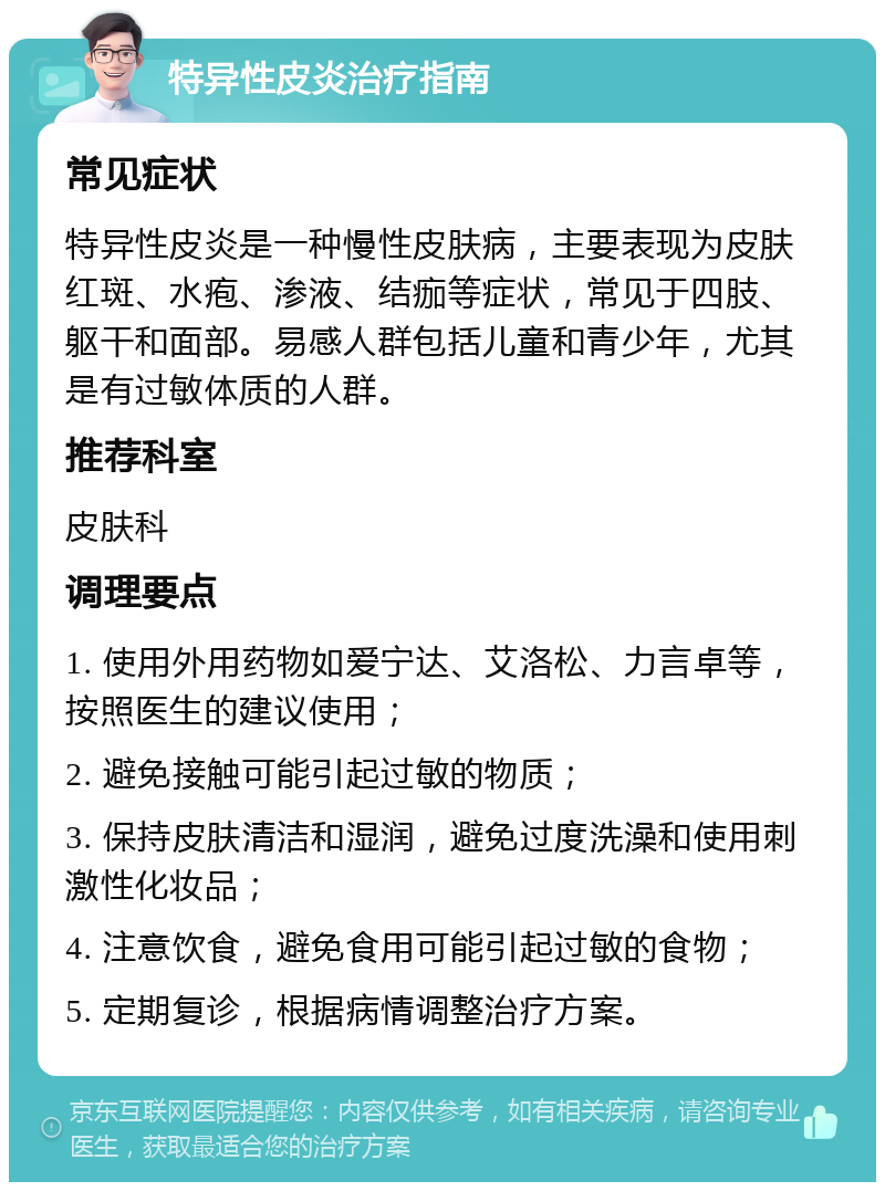 特异性皮炎治疗指南 常见症状 特异性皮炎是一种慢性皮肤病，主要表现为皮肤红斑、水疱、渗液、结痂等症状，常见于四肢、躯干和面部。易感人群包括儿童和青少年，尤其是有过敏体质的人群。 推荐科室 皮肤科 调理要点 1. 使用外用药物如爱宁达、艾洛松、力言卓等，按照医生的建议使用； 2. 避免接触可能引起过敏的物质； 3. 保持皮肤清洁和湿润，避免过度洗澡和使用刺激性化妆品； 4. 注意饮食，避免食用可能引起过敏的食物； 5. 定期复诊，根据病情调整治疗方案。