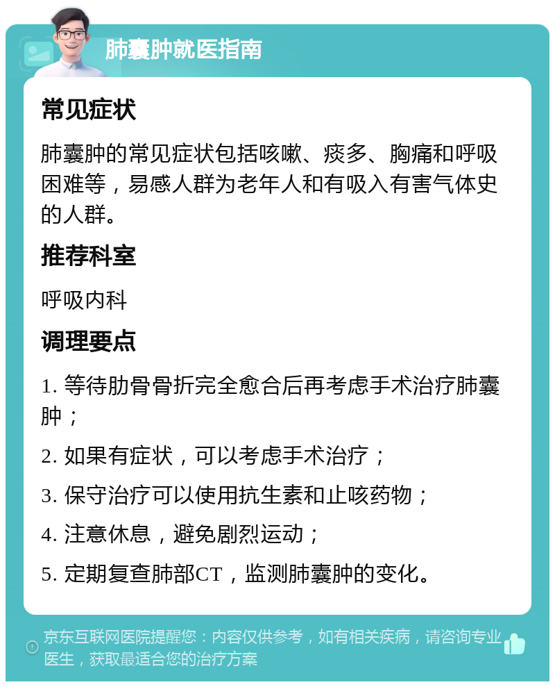 肺囊肿就医指南 常见症状 肺囊肿的常见症状包括咳嗽、痰多、胸痛和呼吸困难等，易感人群为老年人和有吸入有害气体史的人群。 推荐科室 呼吸内科 调理要点 1. 等待肋骨骨折完全愈合后再考虑手术治疗肺囊肿； 2. 如果有症状，可以考虑手术治疗； 3. 保守治疗可以使用抗生素和止咳药物； 4. 注意休息，避免剧烈运动； 5. 定期复查肺部CT，监测肺囊肿的变化。