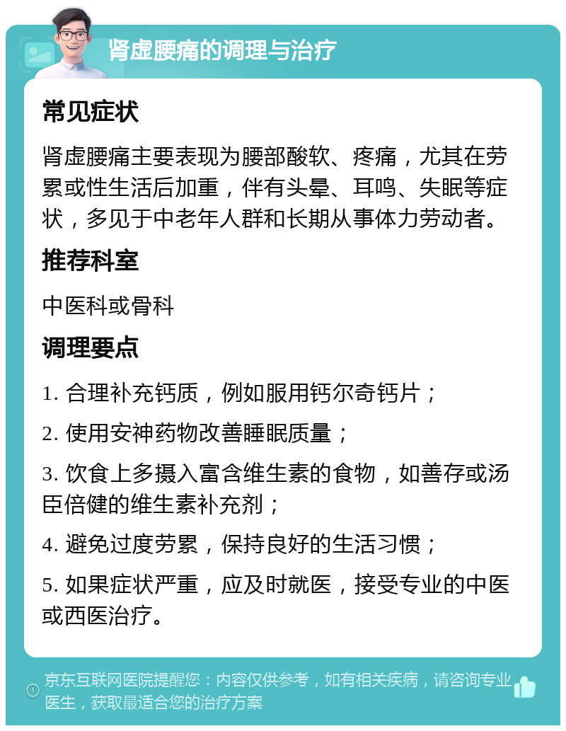 肾虚腰痛的调理与治疗 常见症状 肾虚腰痛主要表现为腰部酸软、疼痛，尤其在劳累或性生活后加重，伴有头晕、耳鸣、失眠等症状，多见于中老年人群和长期从事体力劳动者。 推荐科室 中医科或骨科 调理要点 1. 合理补充钙质，例如服用钙尔奇钙片； 2. 使用安神药物改善睡眠质量； 3. 饮食上多摄入富含维生素的食物，如善存或汤臣倍健的维生素补充剂； 4. 避免过度劳累，保持良好的生活习惯； 5. 如果症状严重，应及时就医，接受专业的中医或西医治疗。