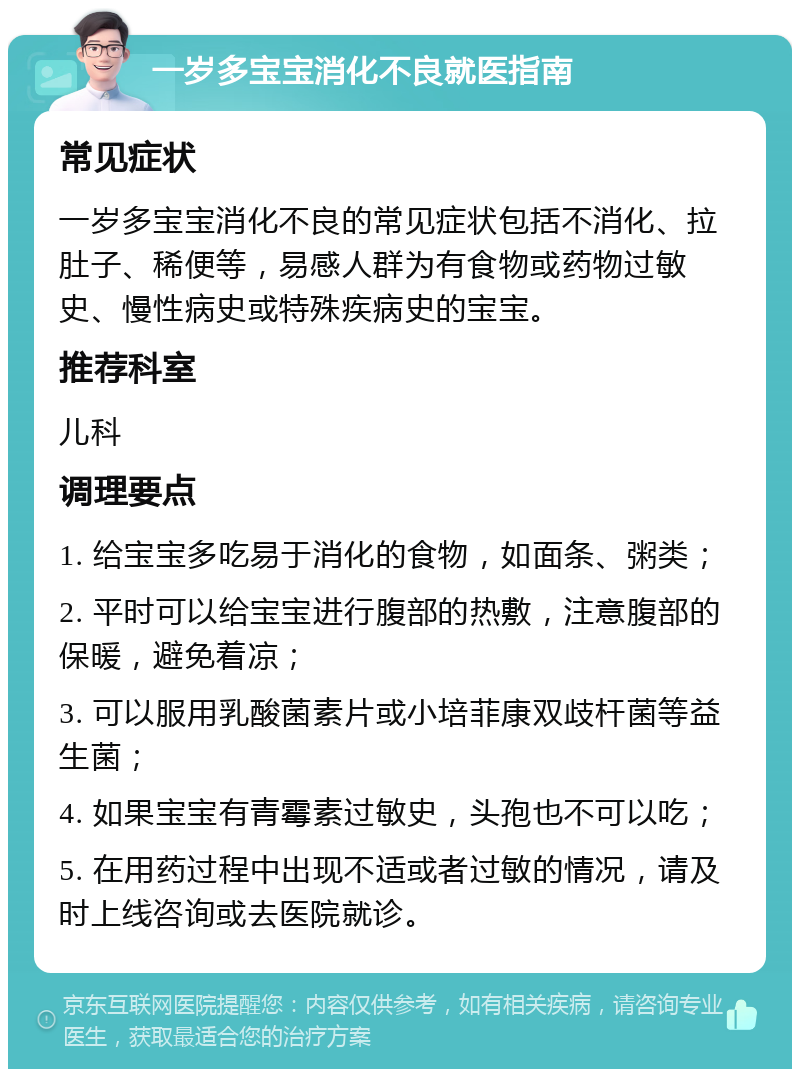 一岁多宝宝消化不良就医指南 常见症状 一岁多宝宝消化不良的常见症状包括不消化、拉肚子、稀便等，易感人群为有食物或药物过敏史、慢性病史或特殊疾病史的宝宝。 推荐科室 儿科 调理要点 1. 给宝宝多吃易于消化的食物，如面条、粥类； 2. 平时可以给宝宝进行腹部的热敷，注意腹部的保暖，避免着凉； 3. 可以服用乳酸菌素片或小培菲康双歧杆菌等益生菌； 4. 如果宝宝有青霉素过敏史，头孢也不可以吃； 5. 在用药过程中出现不适或者过敏的情况，请及时上线咨询或去医院就诊。