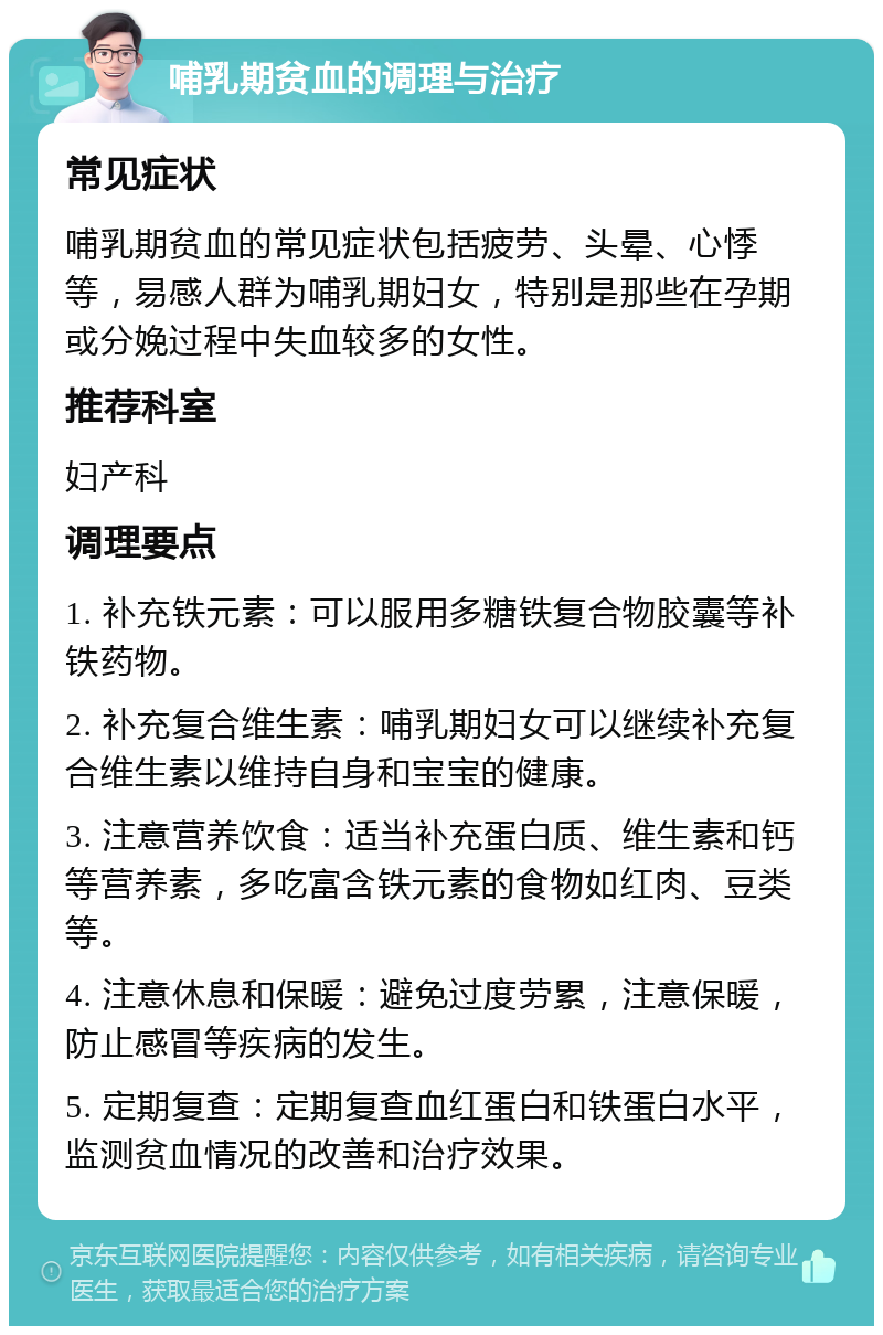 哺乳期贫血的调理与治疗 常见症状 哺乳期贫血的常见症状包括疲劳、头晕、心悸等，易感人群为哺乳期妇女，特别是那些在孕期或分娩过程中失血较多的女性。 推荐科室 妇产科 调理要点 1. 补充铁元素：可以服用多糖铁复合物胶囊等补铁药物。 2. 补充复合维生素：哺乳期妇女可以继续补充复合维生素以维持自身和宝宝的健康。 3. 注意营养饮食：适当补充蛋白质、维生素和钙等营养素，多吃富含铁元素的食物如红肉、豆类等。 4. 注意休息和保暖：避免过度劳累，注意保暖，防止感冒等疾病的发生。 5. 定期复查：定期复查血红蛋白和铁蛋白水平，监测贫血情况的改善和治疗效果。