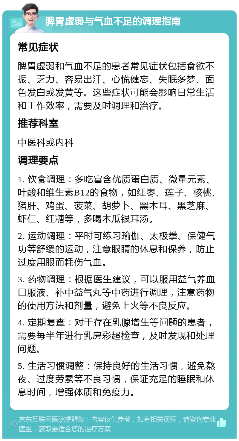 脾胃虚弱与气血不足的调理指南 常见症状 脾胃虚弱和气血不足的患者常见症状包括食欲不振、乏力、容易出汗、心慌健忘、失眠多梦、面色发白或发黄等。这些症状可能会影响日常生活和工作效率，需要及时调理和治疗。 推荐科室 中医科或内科 调理要点 1. 饮食调理：多吃富含优质蛋白质、微量元素、叶酸和维生素B12的食物，如红枣、莲子、核桃、猪肝、鸡蛋、菠菜、胡萝卜、黑木耳、黑芝麻、虾仁、红糖等，多喝木瓜银耳汤。 2. 运动调理：平时可练习瑜伽、太极拳、保健气功等舒缓的运动，注意眼睛的休息和保养，防止过度用眼而耗伤气血。 3. 药物调理：根据医生建议，可以服用益气养血口服液、补中益气丸等中药进行调理，注意药物的使用方法和剂量，避免上火等不良反应。 4. 定期复查：对于存在乳腺增生等问题的患者，需要每半年进行乳房彩超检查，及时发现和处理问题。 5. 生活习惯调整：保持良好的生活习惯，避免熬夜、过度劳累等不良习惯，保证充足的睡眠和休息时间，增强体质和免疫力。